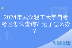 2024年武汉轻工大学自考考区怎么查询？远了怎么办？