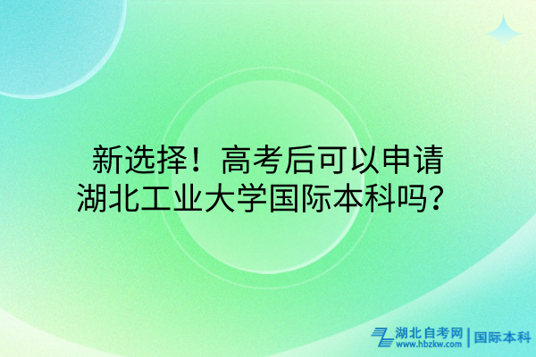新选择！高考后可以申请湖北工业大学国际本科吗？
