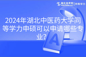 2024年湖北中医药大学同等学力申硕可以申请哪些专业？