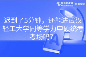 迟到了5分钟，还能进武汉轻工大学同等学力申硕统考考场吗？
