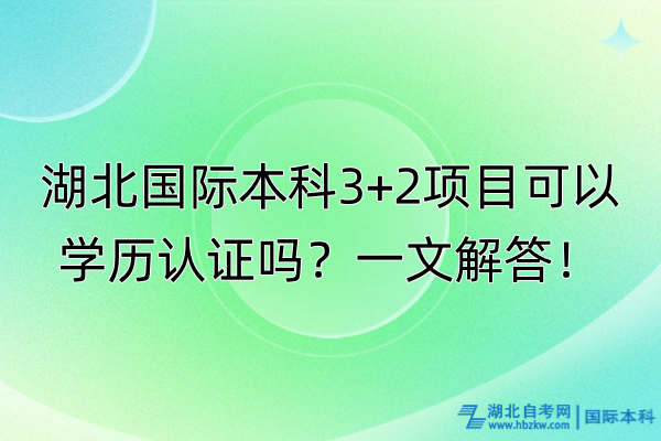 湖北国际本科3+2项目可以学历认证吗？一文解答！