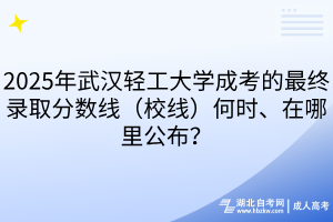 2025年武汉轻工大学成考的最终录取分数线（校线）何时、在哪里公布？