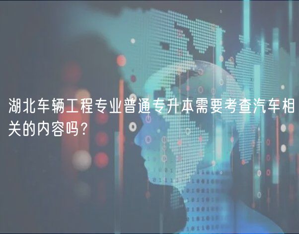 湖北车辆工程专业普通专升本需要考查汽车相关的内容吗？