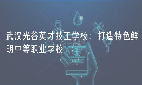 武汉光谷英才技工学校：打造特色鲜明中等职业学校