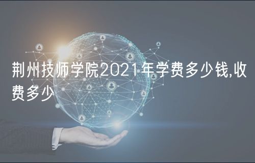 荆州技师学院2021年学费多少钱,收费多少