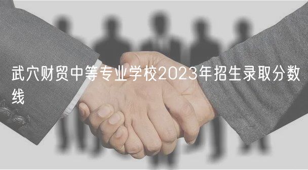 武穴财贸中等专业学校2023年招生录取分数线