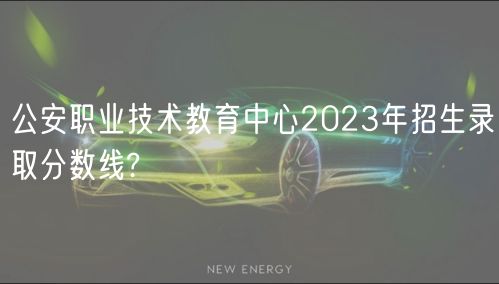 公安职业技术教育中心2023年招生录取分数线?