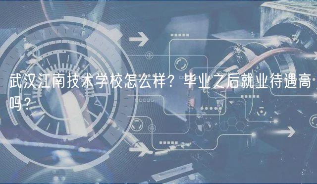 武汉江南技术学校怎么样？毕业之后就业待遇高吗？