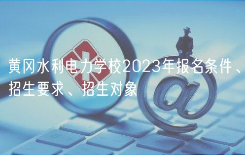 黄冈水利电力学校2023年报名条件、招生要求、招生对象