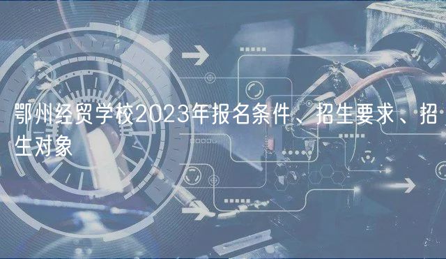 鄂州经贸学校2023年报名条件、招生要求、招生对象