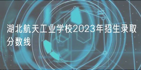 湖北航天工业学校2023年招生录取分数线