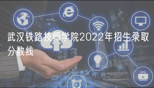 武汉铁路技师学院2022年招生录取分数线