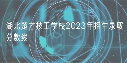湖北楚才技工学校2023年招生录取分数线
