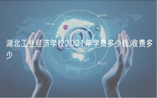 湖北工业经济学校2021年学费多少钱,收费多少