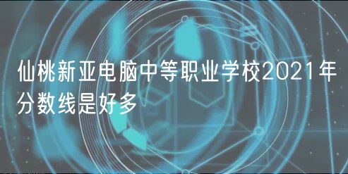 仙桃新亚电脑中等职业学校2021年分数线是好多