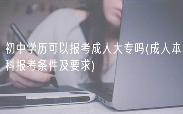 初中学历可以报考成人大专吗(成人本科报考条件及要求)