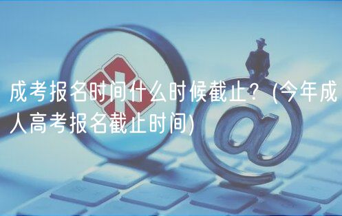 成考报名时间什么时候截止？(今年成人高考报名截止时间)
