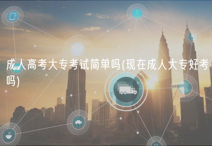 成人高考大专考试简单吗(现在成人大专好考吗)