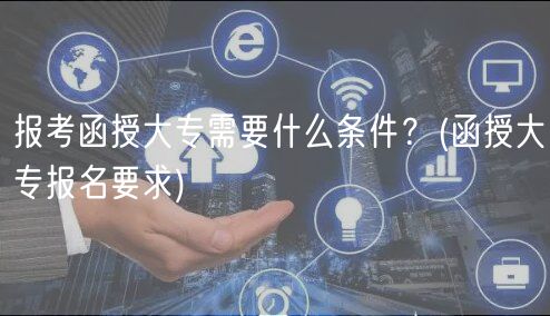 报考函授大专需要什么条件？(函授大专报名要求)