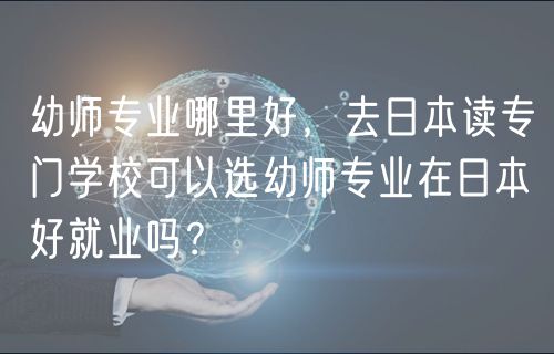 幼师专业哪里好，去日本读专门学校可以选幼师专业在日本好就业吗？