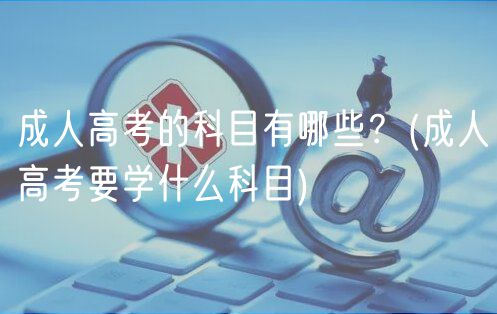 成人高考的科目有哪些？(成人高考要学什么科目)
