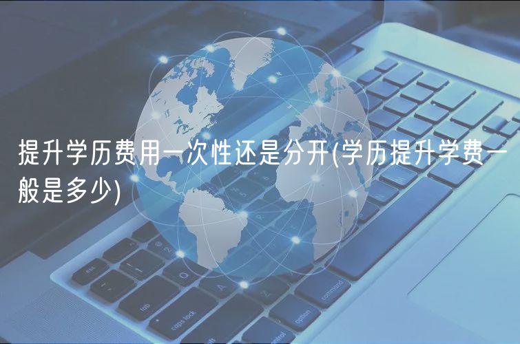 提升学历费用一次性还是分开(学历提升学费一般是多少)