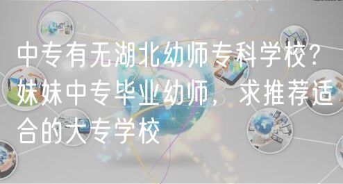 中专有无湖北幼师专科学校？妹妹中专毕业幼师，求推荐适合的大专学校