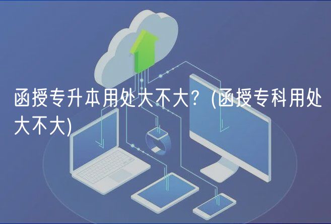 函授专升本用处大不大？(函授专科用处大不大)