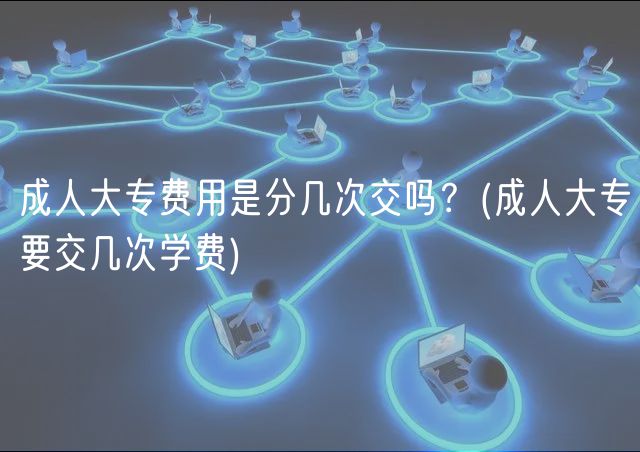 成人大专费用是分几次交吗？(成人大专要交几次学费)