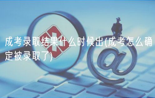成考录取结果什么时候出(成考怎么确定被录取了)