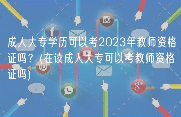 成人大专学历可以考2023年教师资格证吗？(在读成人大专可以考教师资格证吗)