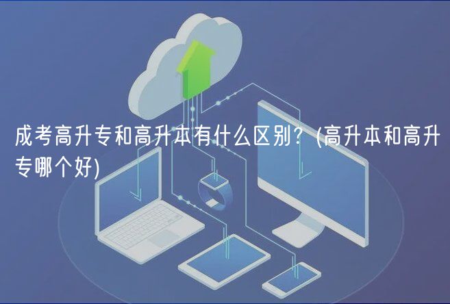 成考高升专和高升本有什么区别？(高升本和高升专哪个好)