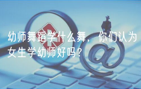 幼师舞蹈学什么舞，你们认为女生学幼师好吗？