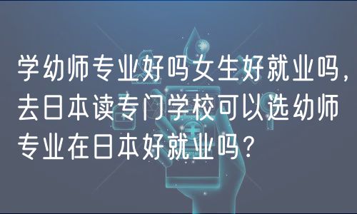 学幼师专业好吗女生好就业吗，去日本读专门学校可以选幼师专业在日本好就业吗？