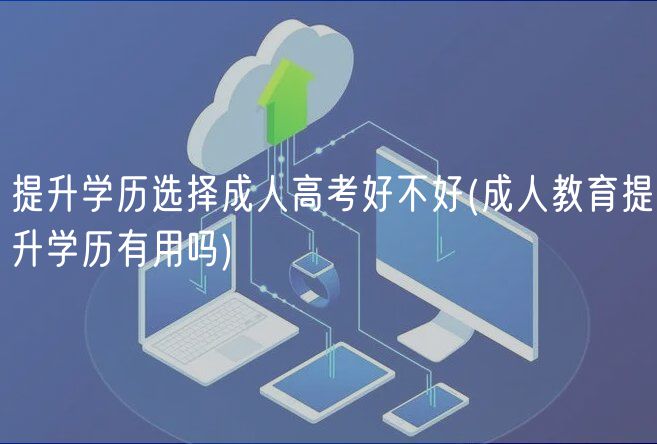 提升学历选择成人高考好不好(成人教育提升学历有用吗)