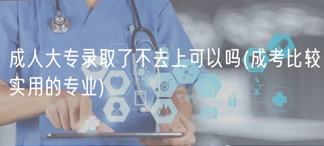 成人大专录取了不去上可以吗(成考比较实用的专业)
