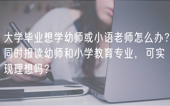 大学毕业想学幼师或小语老师怎么办？同时报读幼师和小学教育专业，可实现理想吗？