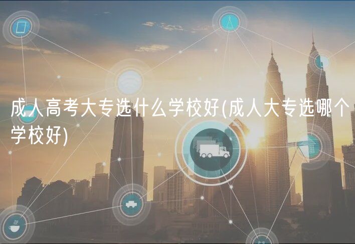 成人高考大专选什么学校好(成人大专选哪个学校好)