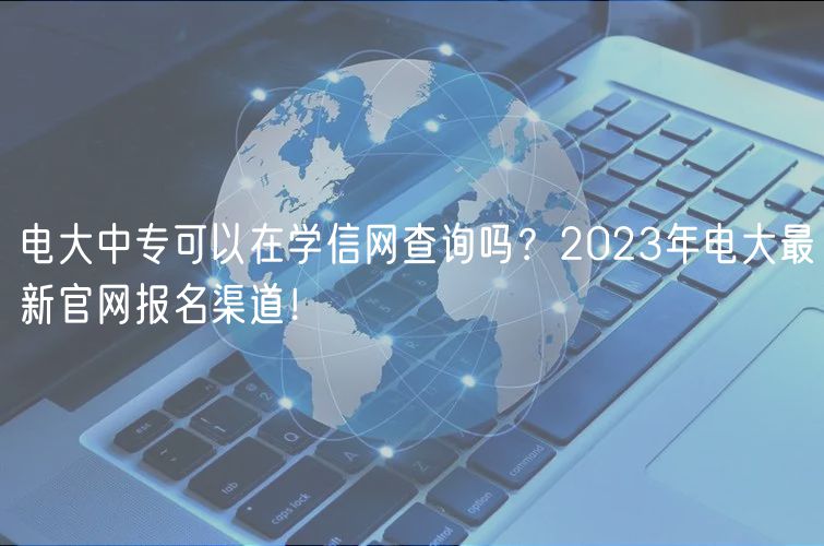 电大中专可以在学信网查询吗？2023年电大最新官网报名渠道！