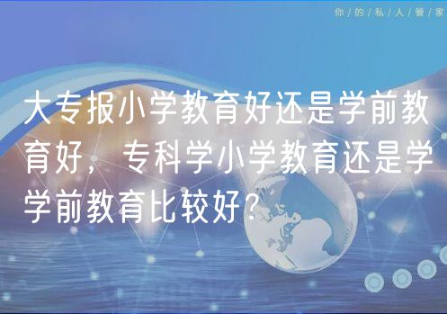 大专报小学教育好还是学前教育好，专科学小学教育还是学学前教育比较好？