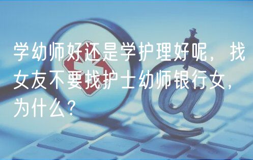 学幼师好还是学护理好呢，找女友不要找护士幼师银行女，为什么？