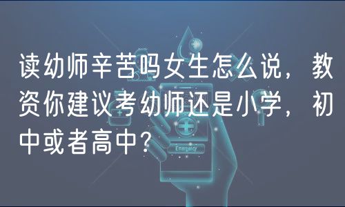 读幼师辛苦吗女生怎么说，教资你建议考幼师还是小学，初中或者高中？