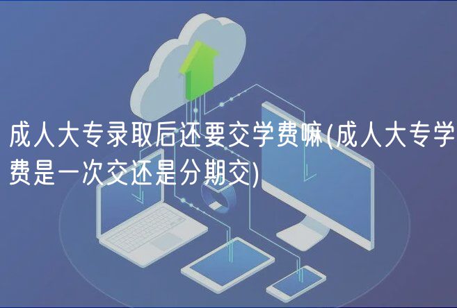 成人大专录取后还要交学费嘛(成人大专学费是一次交还是分期交)