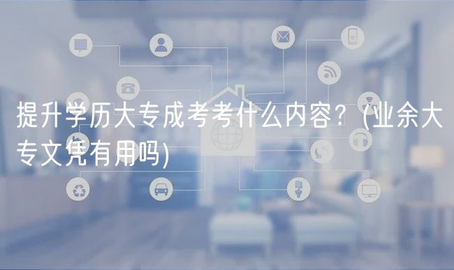 提升学历大专成考考什么内容？(业余大专文凭有用吗)