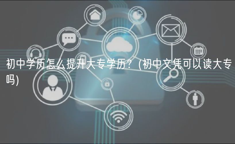 初中学历怎么提升大专学历？(初中文凭可以读大专吗)