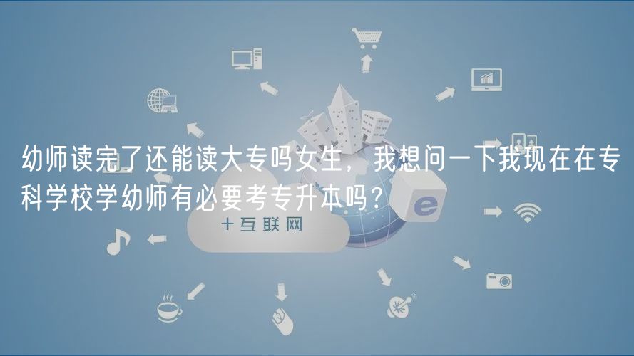 幼师读完了还能读大专吗女生，我想问一下我现在在专科学校学幼师有必要考专升本吗？