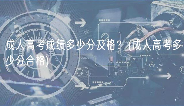 成人高考成绩多少分及格？(成人高考多少分合格)