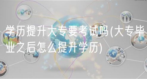 学历提升大专要考试吗(大专毕业之后怎么提升学历)
