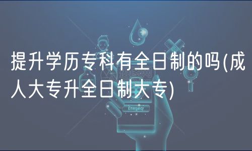 提升学历专科有全日制的吗(成人大专升全日制大专)