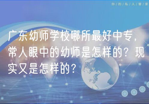 广东幼师学校哪所最好中专，常人眼中的幼师是怎样的？现实又是怎样的？